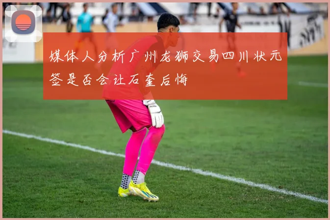 媒体人分析广州龙狮交易四川状元签是否会让石奎后悔