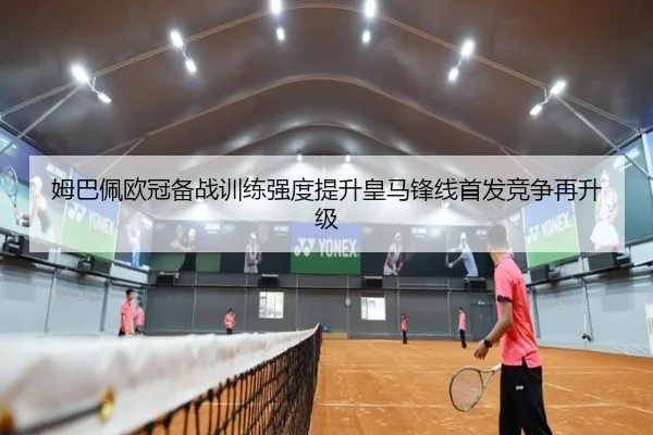 姆巴佩欧冠备战训练强度提升皇马锋线首发竞争再升级